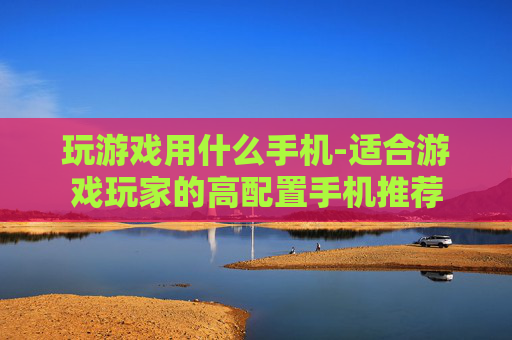 玩游戏用什么手机-适合游戏玩家的高配置手机推荐