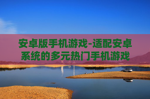 安卓版手机游戏-适配安卓系统的多元热门手机游戏