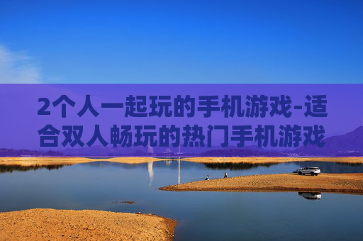 2个人一起玩的手机游戏-适合双人畅玩的热门手机游戏推荐