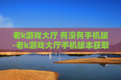 老k游戏大厅 有没有手机版-老k游戏大厅手机版本获取情况解析