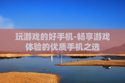 玩游戏的好手机-畅享游戏体验的优质手机之选