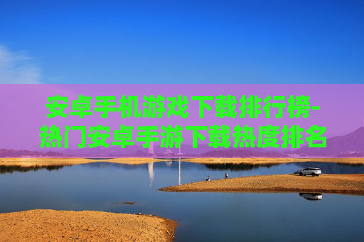 安卓手机游戏下载排行榜-热门安卓手游下载热度排名情况
