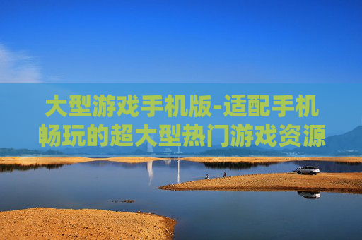 大型游戏手机版-适配手机畅玩的超大型热门游戏资源