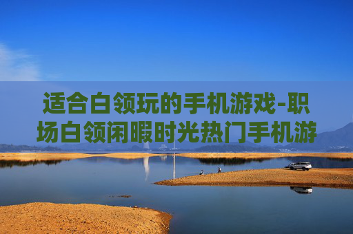 适合白领玩的手机游戏-职场白领闲暇时光热门手机游戏推荐