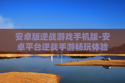 安卓版逆战游戏手机版-安卓平台逆战手游畅玩体验