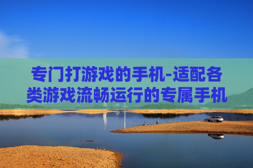 专门打游戏的手机-适配各类游戏流畅运行的专属手机