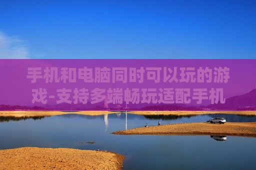 手机和电脑同时可以玩的游戏-支持多端畅玩适配手机电脑的游戏