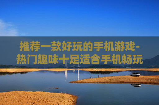 推荐一款好玩的手机游戏-热门趣味十足适合手机畅玩的游戏