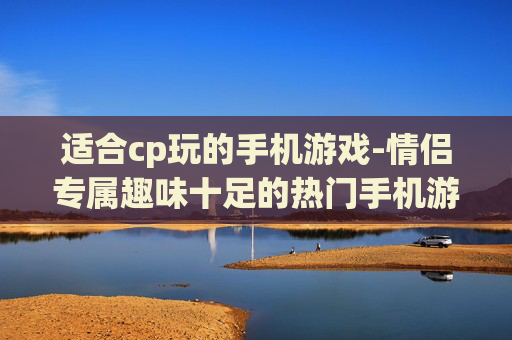 适合cp玩的手机游戏-情侣专属趣味十足的热门手机游戏推荐