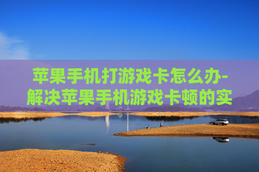 苹果手机打游戏卡怎么办-解决苹果手机游戏卡顿的实用妙招