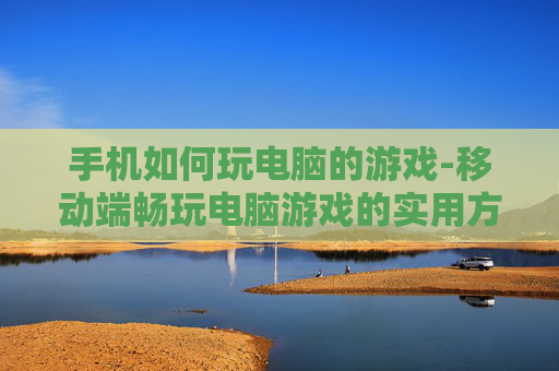 手机如何玩电脑的游戏-移动端畅玩电脑游戏的实用方法