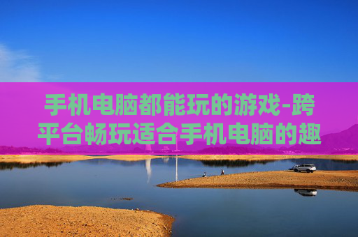 手机电脑都能玩的游戏-跨平台畅玩适合手机电脑的趣味游戏