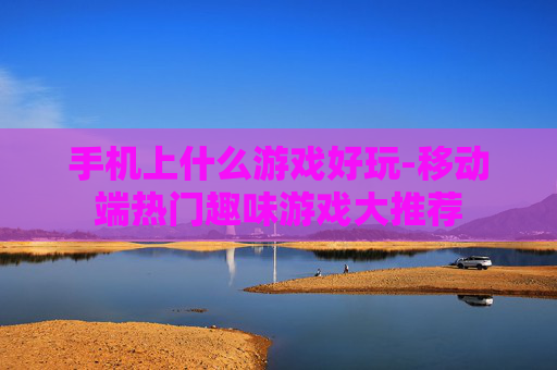手机上什么游戏好玩-移动端热门趣味游戏大推荐