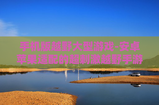 手机版越野大型游戏-安卓苹果适配的超刺激越野手游