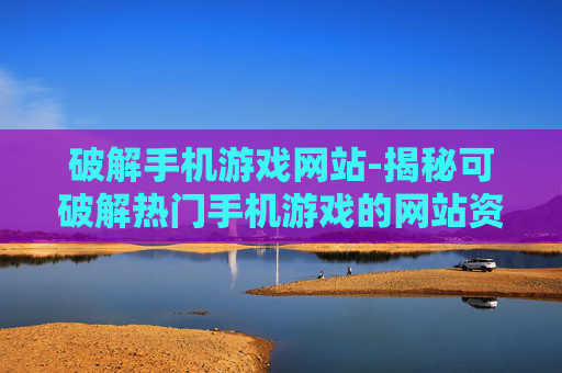 破解手机游戏网站-揭秘可破解热门手机游戏的网站资源
