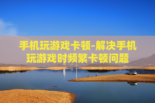 手机玩游戏卡顿-解决手机玩游戏时频繁卡顿问题