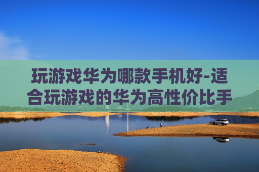 玩游戏华为哪款手机好-适合玩游戏的华为高性价比手机推荐