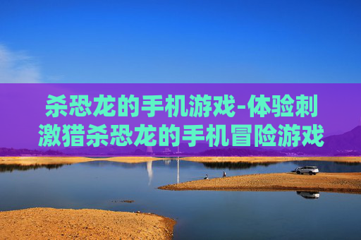 杀恐龙的手机游戏-体验刺激猎杀恐龙的手机冒险游戏