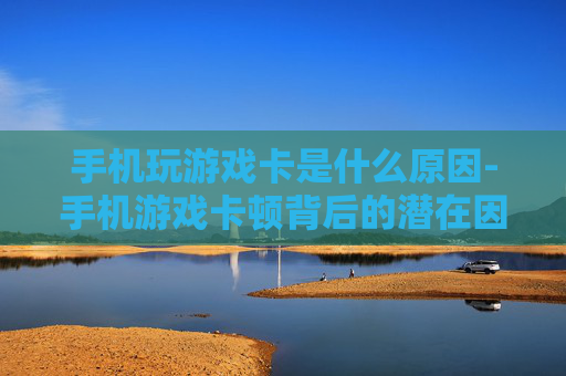 手机玩游戏卡是什么原因-手机游戏卡顿背后的潜在因素解析