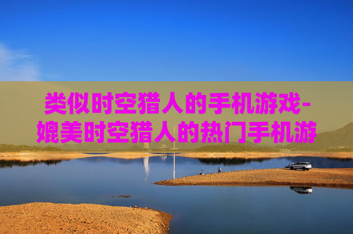 类似时空猎人的手机游戏-媲美时空猎人的热门手机游戏推荐