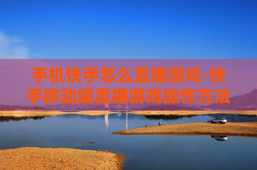 手机快手怎么直播游戏-快手移动端直播游戏操作方法揭秘