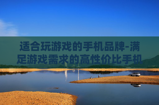 适合玩游戏的手机品牌-满足游戏需求的高性价比手机厂商推荐