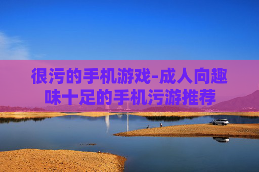 很污的手机游戏-成人向趣味十足的手机污游推荐