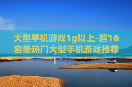 大型手机游戏1g以上-超1G容量热门大型手机游戏推荐