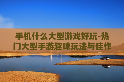 手机什么大型游戏好玩-热门大型手游趣味玩法与佳作推荐