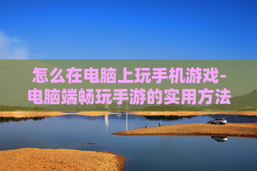 怎么在电脑上玩手机游戏-电脑端畅玩手游的实用方法技巧