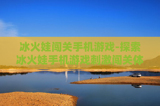 冰火娃闯关手机游戏-探索冰火娃手机游戏刺激闯关体验