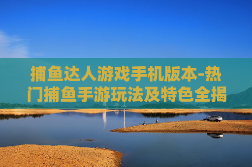捕鱼达人游戏手机版本-热门捕鱼手游玩法及特色全揭秘