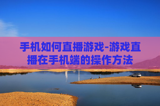 手机如何直播游戏-游戏直播在手机端的操作方法