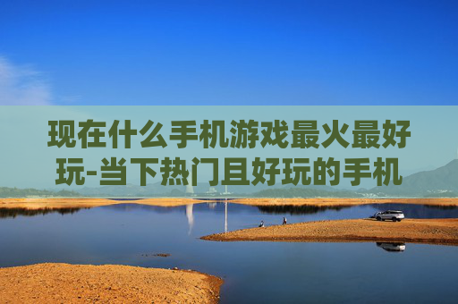 现在什么手机游戏最火最好玩-当下热门且好玩的手机游戏大盘点