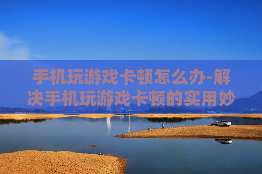 手机玩游戏卡顿怎么办-解决手机玩游戏卡顿的实用妙招