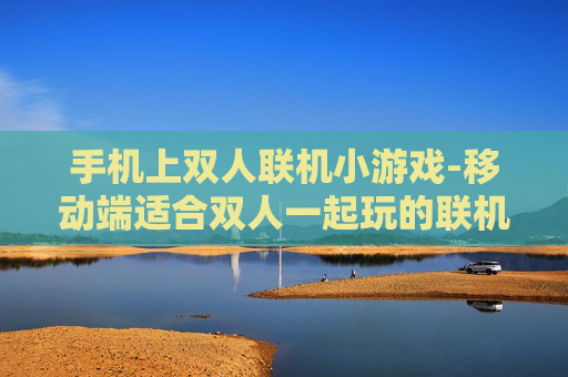 手机上双人联机小游戏-移动端适合双人一起玩的联机小游