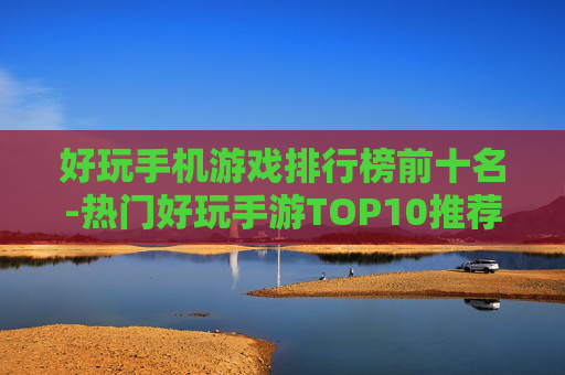 好玩手机游戏排行榜前十名-热门好玩手游TOP10推荐盘点
