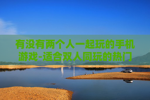 有没有两个人一起玩的手机游戏-适合双人同玩的热门手机游戏推荐