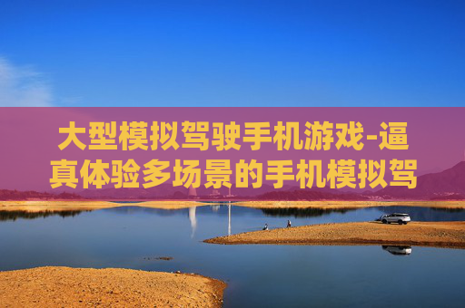 大型模拟驾驶手机游戏-逼真体验多场景的手机模拟驾车游戏