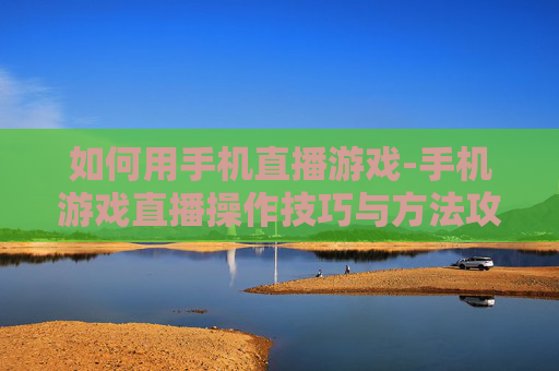 如何用手机直播游戏-手机游戏直播操作技巧与方法攻略