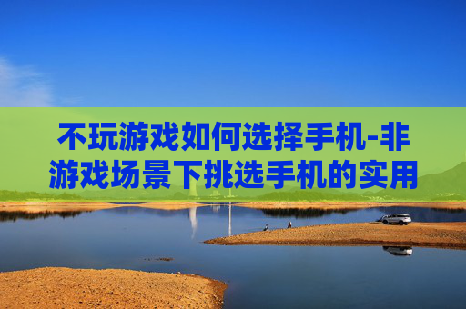 不玩游戏如何选择手机-非游戏场景下挑选手机的实用指南