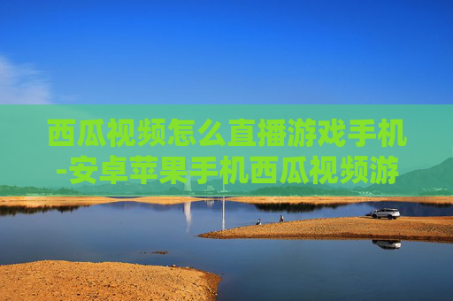 西瓜视频怎么直播游戏手机-安卓苹果手机西瓜视频游戏直播操作