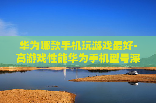华为哪款手机玩游戏最好-高游戏性能华为手机型号深度剖析