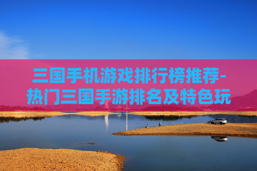 三国手机游戏排行榜推荐-热门三国手游排名及特色玩法盘点