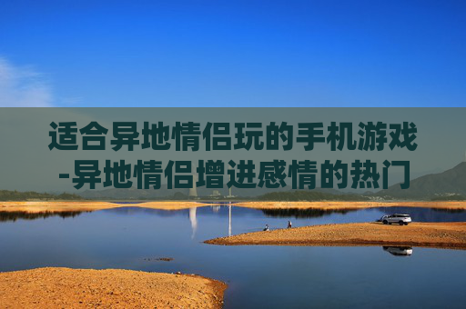 适合异地情侣玩的手机游戏-异地情侣增进感情的热门手机游戏推荐 适合异地情侣玩的手机游戏-异地情侣增进感情的热门手机游戏推荐