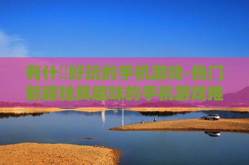 有什麼好玩的手机游戏-热门新颖独具趣味的手机游戏推荐