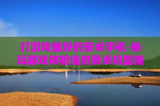 打游戏最好的安卓手机-畅玩游戏体验佳的安卓机型推荐