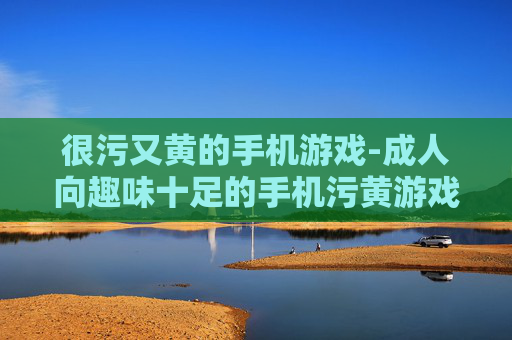 很污又黄的手机游戏-成人向趣味十足的手机污黄游戏