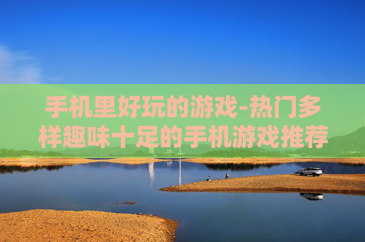 手机里好玩的游戏-热门多样趣味十足的手机游戏推荐 手机里好玩的游戏-热门多样趣味十足的手机游戏推荐