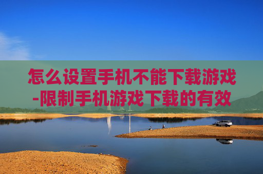 怎么设置手机不能下载游戏-限制手机游戏下载的有效设置方法